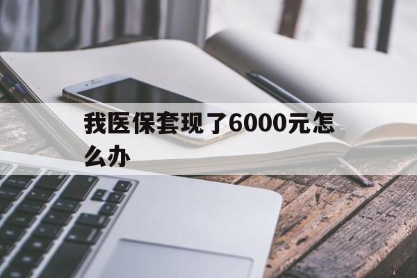 黔东最新我医保套现了6000元怎么办方法分析(最方便真实的黔东我医保套现了6000元怎么办理方法)